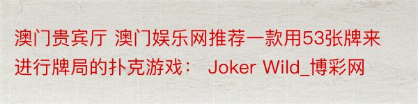 澳门贵宾厅 澳门娱乐网推荐一款用53张牌来进行牌局的扑克游戏： Joker Wild_博彩网