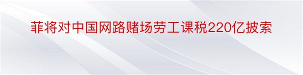 菲将对中国网路赌场劳工课税220亿披索