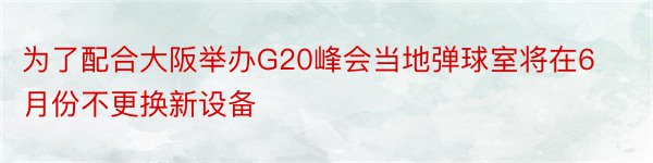 为了配合大阪举办G20峰会当地弹球室将在6月份不更换新设备