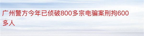 广州警方今年已侦破800多宗电骗案刑拘600多人