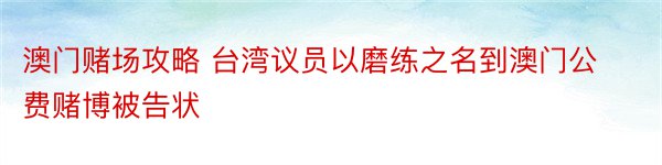 澳门赌场攻略 台湾议员以磨练之名到澳门公费赌博被告状