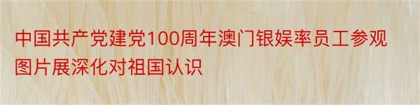 中国共产党建党100周年澳门银娱率员工参观图片展深化对祖国认识
